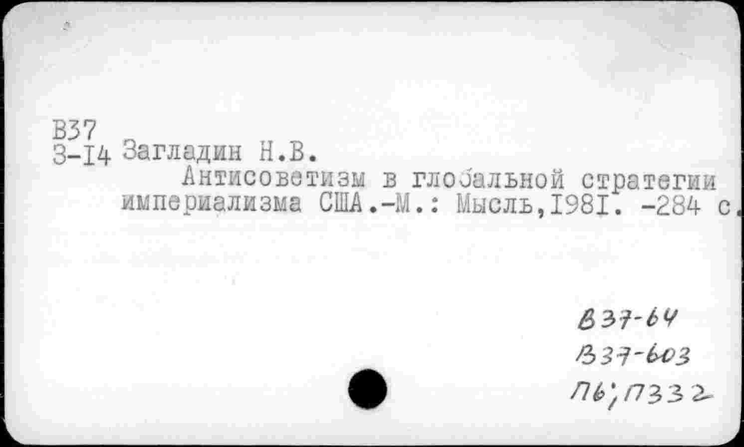 ﻿В37
3-14 Загладин Н.В.
Антисоветизм в глобальной стратегии империализма США.-М.: Мысль,1981. -284 с
£37-^
ЛЬ',ПЪЗ>г